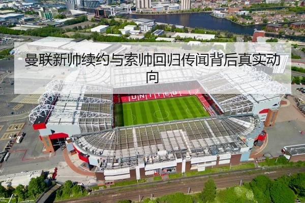 曼联新帅续约与索帅回归传闻背后真实动向
