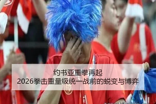 约书亚重拳再起 2026拳击重量级统一战前的蜕变与博弈
