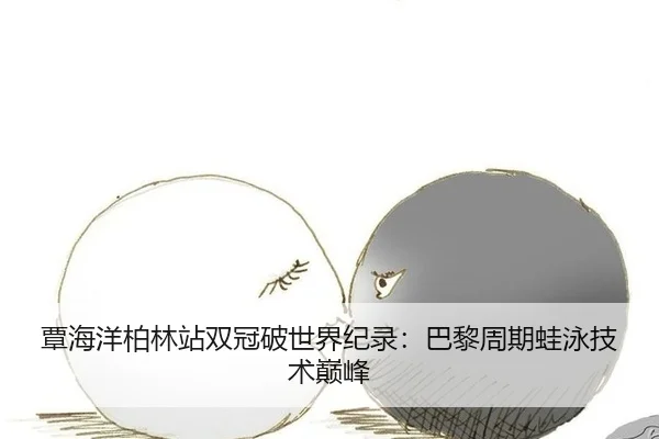 覃海洋柏林站双冠破世界纪录：巴黎周期蛙泳技术巅峰